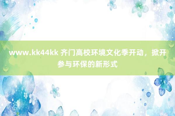 www.kk44kk 齐门高校环境文化季开动，掀开参与环保的新形式