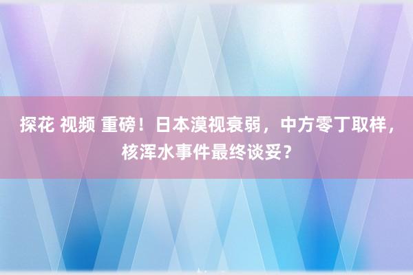 探花 视频 重磅！日本漠视衰弱，中方零丁取样，核浑水事件最终谈妥？