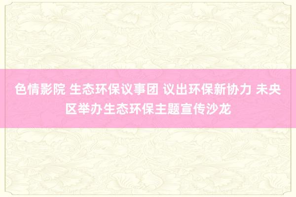 色情影院 生态环保议事团 议出环保新协力 未央区举办生态环保主题宣传沙龙