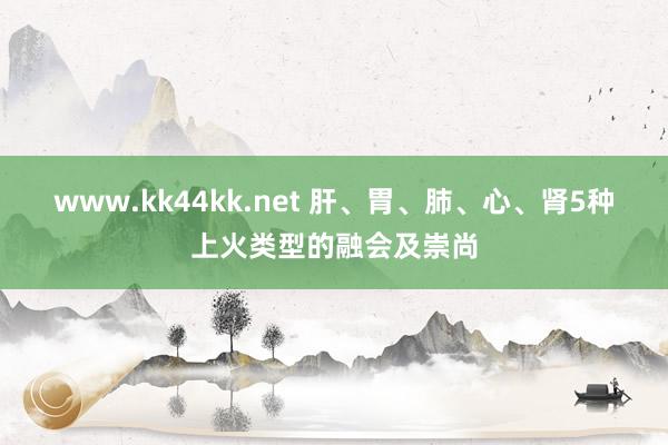 www.kk44kk.net 肝、胃、肺、心、肾5种上火类型的融会及崇尚