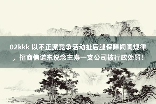 02kkk 以不正派竞争活动扯后腿保障阛阓规律，招商信诺东说念主寿一支公司被行政处罚！