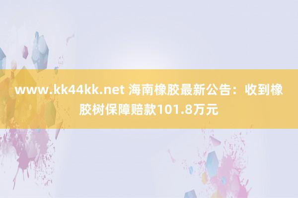 www.kk44kk.net 海南橡胶最新公告：收到橡胶树保障赔款101.8万元