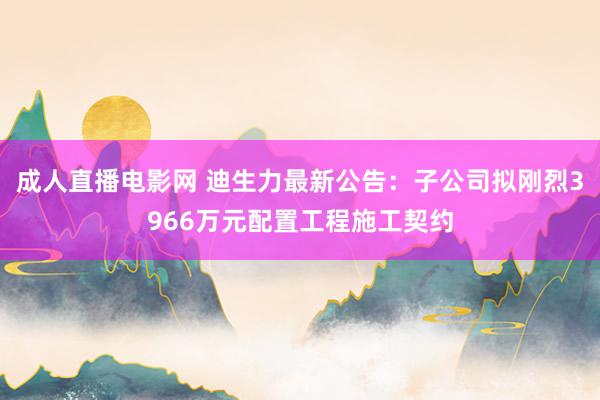 成人直播电影网 迪生力最新公告：子公司拟刚烈3966万元配置工程施工契约