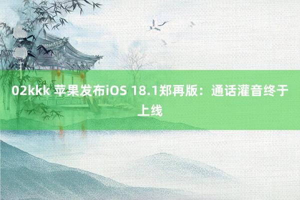 02kkk 苹果发布iOS 18.1郑再版：通话灌音终于上线