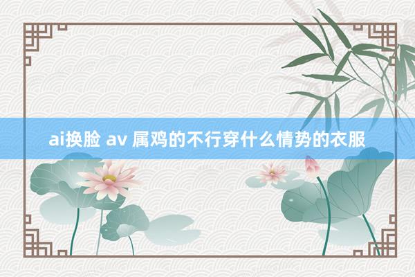 ai换脸 av 属鸡的不行穿什么情势的衣服