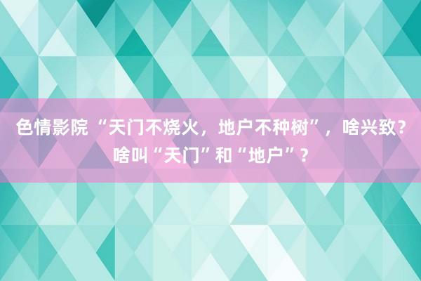 色情影院 “天门不烧火，地户不种树”，啥兴致？啥叫“天门”和“地户”？