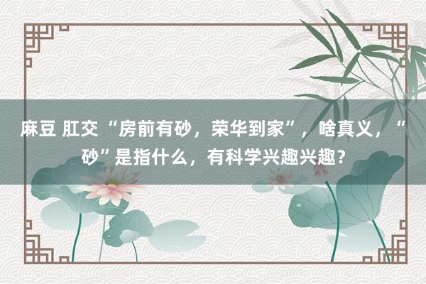 麻豆 肛交 “房前有砂，荣华到家”，啥真义，“砂”是指什么，有科学兴趣兴趣？