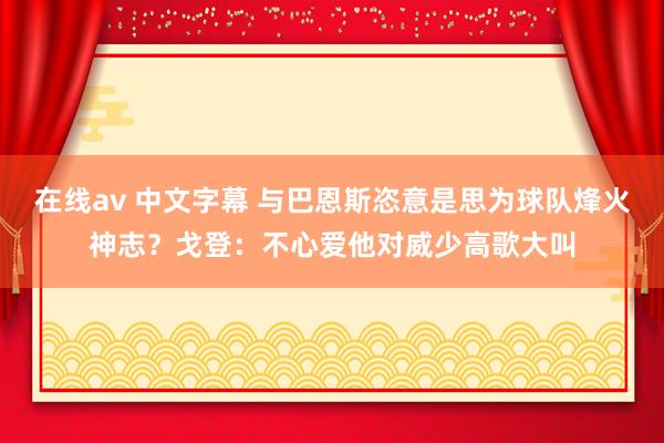 在线av 中文字幕 与巴恩斯恣意是思为球队烽火神志？戈登：不心爱他对威少高歌大叫