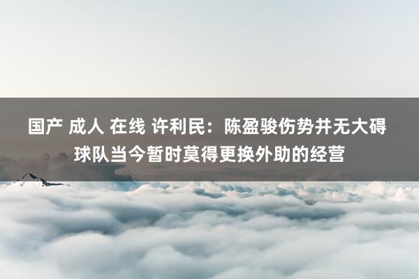 国产 成人 在线 许利民：陈盈骏伤势并无大碍 球队当今暂时莫得更换外助的经营