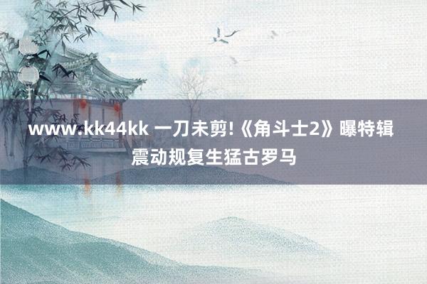 www.kk44kk 一刀未剪!《角斗士2》曝特辑 震动规复生猛古罗马