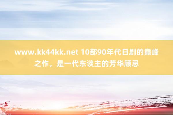 www.kk44kk.net 10部90年代日剧的巅峰之作，是一代东谈主的芳华顾忌