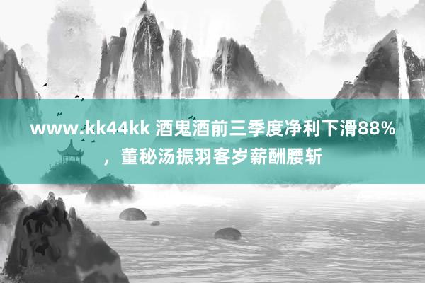 www.kk44kk 酒鬼酒前三季度净利下滑88%，董秘汤振羽客岁薪酬腰斩