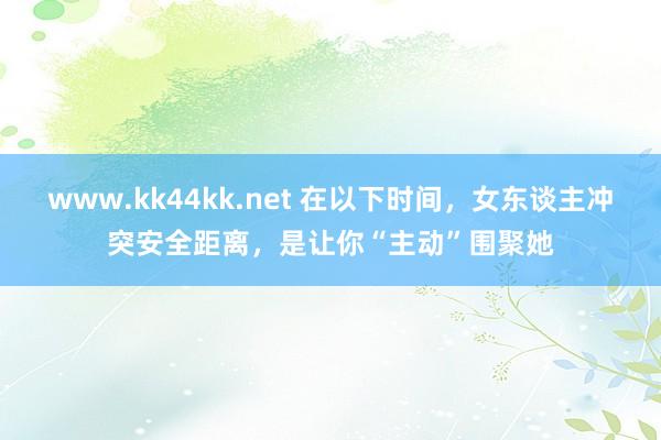 www.kk44kk.net 在以下时间，女东谈主冲突安全距离，是让你“主动”围聚她