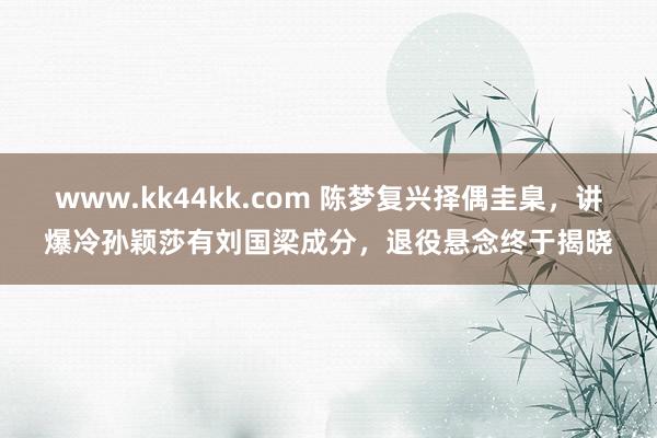 www.kk44kk.com 陈梦复兴择偶圭臬，讲爆冷孙颖莎有刘国梁成分，退役悬念终于揭晓