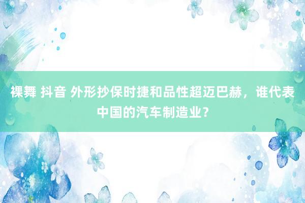 裸舞 抖音 外形抄保时捷和品性超迈巴赫，谁代表中国的汽车制造业？