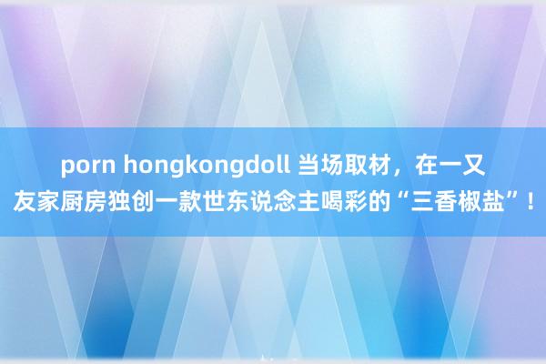 porn hongkongdoll 当场取材，在一又友家厨房独创一款世东说念主喝彩的“三香椒盐”！