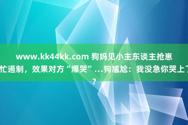 www.kk44kk.com 狗妈见小主东谈主抢崽慌忙遏制，效果对方“爆哭”…狗尴尬：我没急你哭上了？