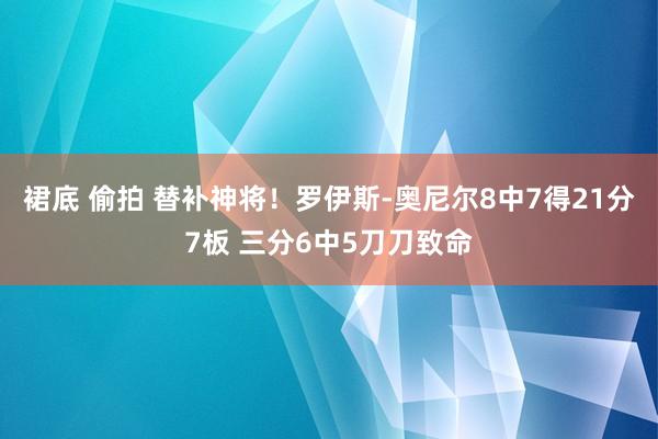 裙底 偷拍 替补神将！罗伊斯-奥尼尔8中7得21分7板 三分6中5刀刀致命