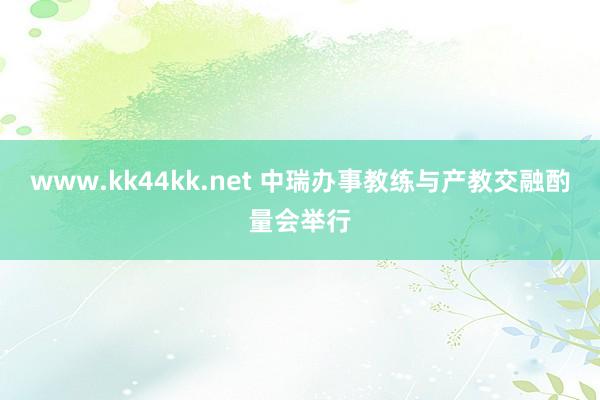 www.kk44kk.net 中瑞办事教练与产教交融酌量会举行