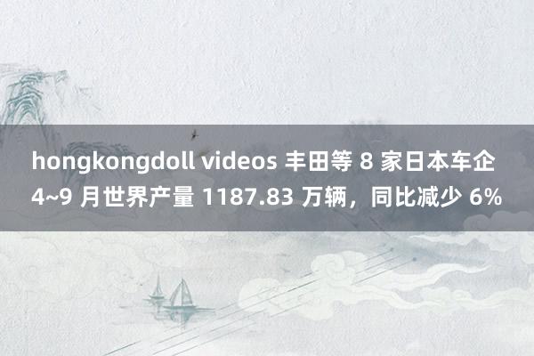 hongkongdoll videos 丰田等 8 家日本车企 4~9 月世界产量 1187.83 万辆，同比减少 6%