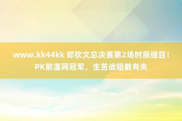 www.kk44kk 郑钦文总决赛第2场时辰细目！PK前温网冠军，生苦战阻截有失