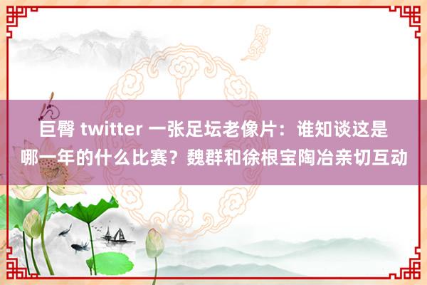 巨臀 twitter 一张足坛老像片：谁知谈这是哪一年的什么比赛？魏群和徐根宝陶冶亲切互动