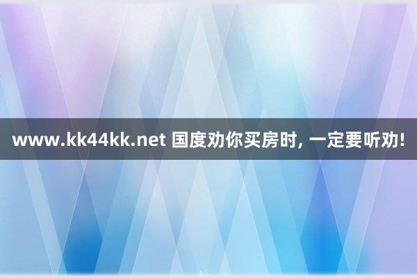 www.kk44kk.net 国度劝你买房时， 一定要听劝!