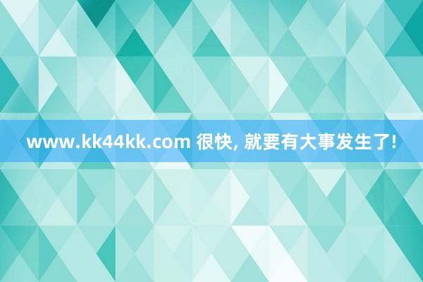 www.kk44kk.com 很快， 就要有大事发生了!