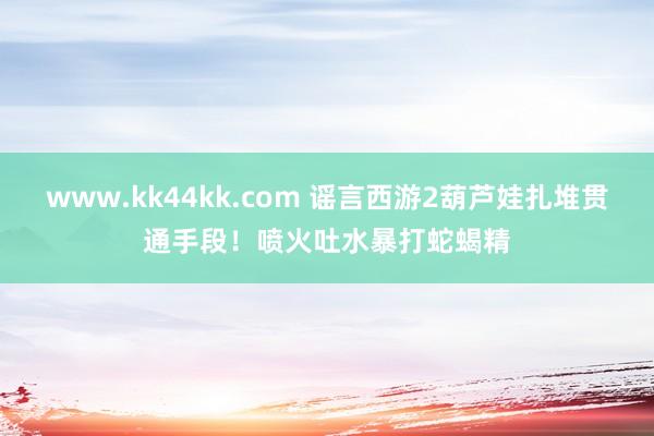 www.kk44kk.com 谣言西游2葫芦娃扎堆贯通手段！喷火吐水暴打蛇蝎精