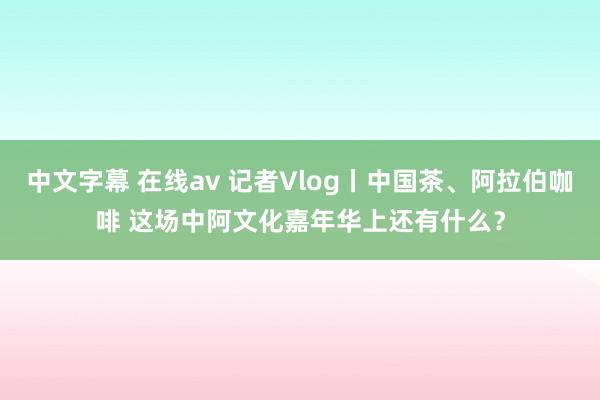 中文字幕 在线av 记者Vlog丨中国茶、阿拉伯咖啡 这场中阿文化嘉年华上还有什么？