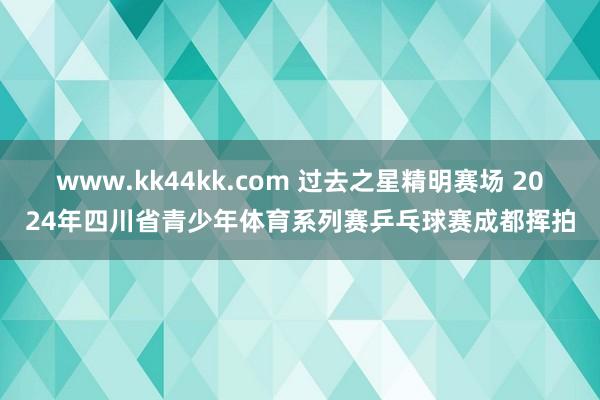 www.kk44kk.com 过去之星精明赛场 2024年四川省青少年体育系列赛乒乓球赛成都挥拍