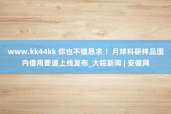 www.kk44kk 你也不错恳求 ！月球科研样品国内借用要道上线发布_大皖新闻 | 安徽网