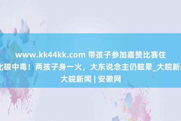 www.kk44kk.com 带孩子参加嘉赞比赛住民宿一氧化碳中毒！两孩子身一火，大东说念主仍眩晕_大皖新闻 | 安徽网