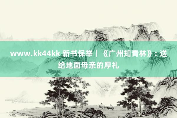 www.kk44kk 新书保举丨《广州知青林》: 送给地面母亲的厚礼