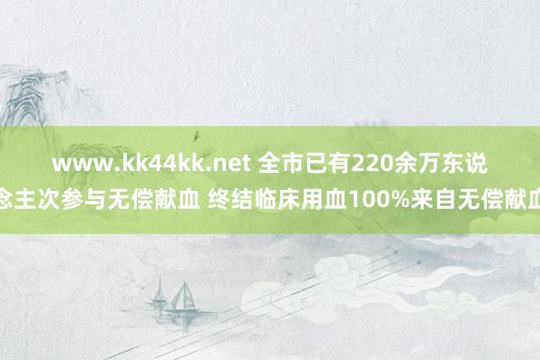 www.kk44kk.net 全市已有220余万东说念主次参与无偿献血 终结临床用血100%来自无偿献血