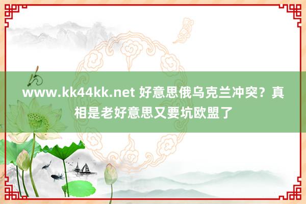 www.kk44kk.net 好意思俄乌克兰冲突？真相是老好意思又要坑欧盟了