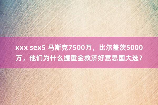 xxx sex5 马斯克7500万，比尔盖茨5000万，他们为什么握重金救济好意思国大选？