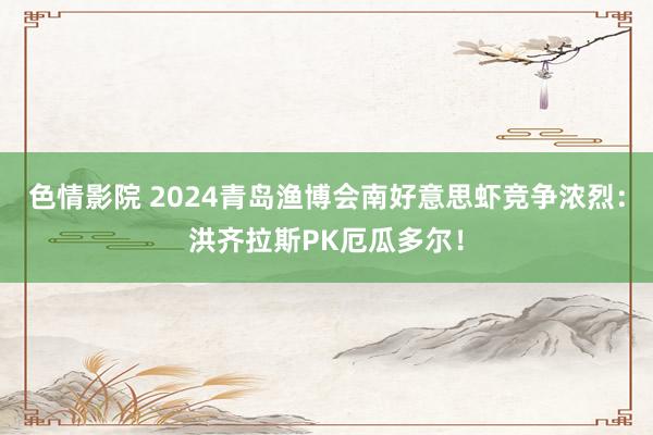 色情影院 2024青岛渔博会南好意思虾竞争浓烈：洪齐拉斯PK厄瓜多尔！