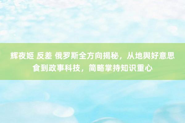 辉夜姬 反差 俄罗斯全方向揭秘，从地舆好意思食到政事科技，简略掌持知识重心