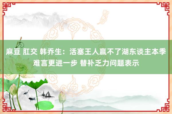 麻豆 肛交 韩乔生：活塞王人赢不了湖东谈主本季难言更进一步 替补乏力问题表示