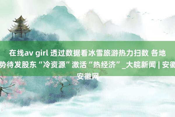 在线av girl 透过数据看冰雪旅游热力扫数 各地蓄势待发股东“冷资源”激活“热经济”_大皖新闻 | 安徽网