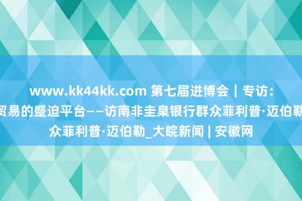 www.kk44kk.com 第七届进博会｜专访：进博会是促进中非贸易的蹙迫平台——访南非圭臬银行群众菲利普·迈伯勒_大皖新闻 | 安徽网