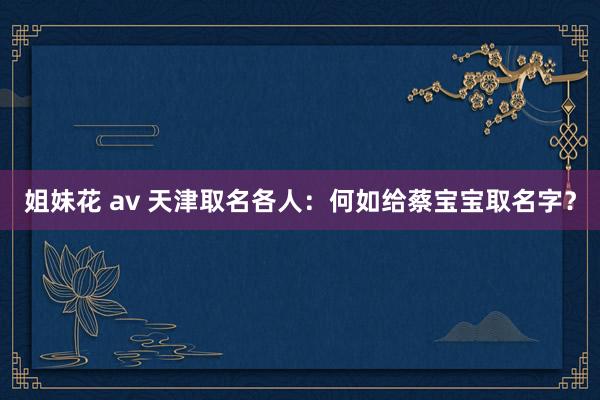 姐妹花 av 天津取名各人：何如给蔡宝宝取名字？