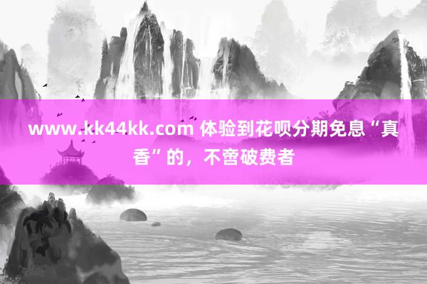 www.kk44kk.com 体验到花呗分期免息“真香”的，不啻破费者