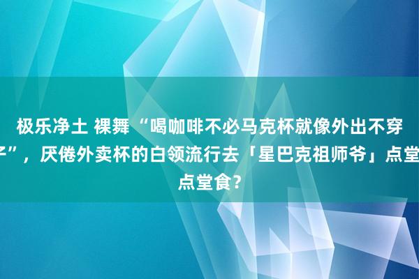 极乐净土 裸舞 “喝咖啡不必马克杯就像外出不穿裤子”，厌倦外卖杯的白领流行去「星巴克祖师爷」点堂食？