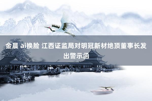 金晨 ai换脸 江西证监局对明冠新材绝顶董事长发出警示函