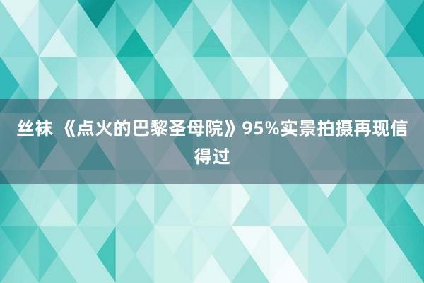 丝袜 《点火的巴黎圣母院》95%实景拍摄再现信得过