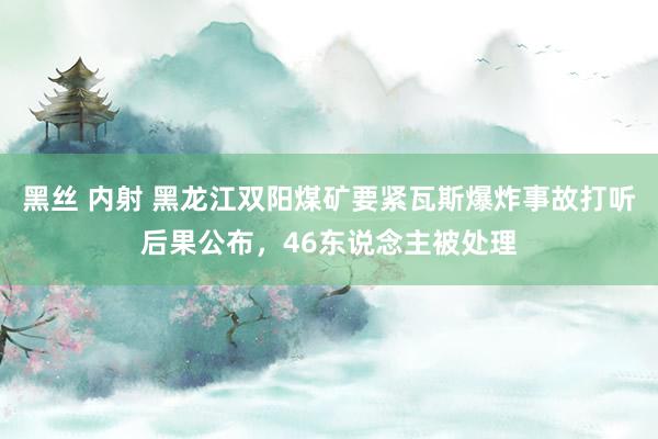 黑丝 内射 黑龙江双阳煤矿要紧瓦斯爆炸事故打听后果公布，46东说念主被处理