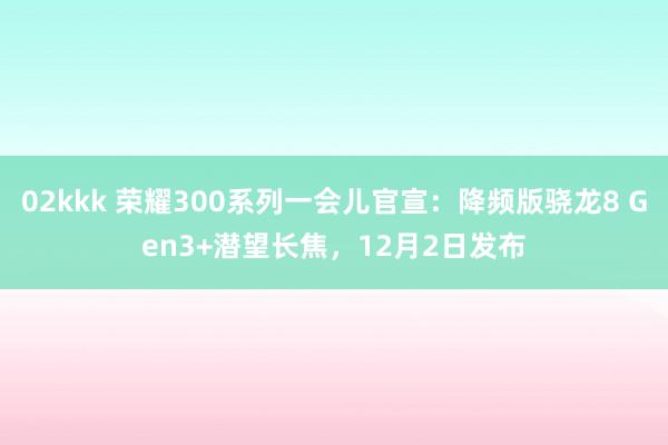 02kkk 荣耀300系列一会儿官宣：降频版骁龙8 Gen3+潜望长焦，12月2日发布