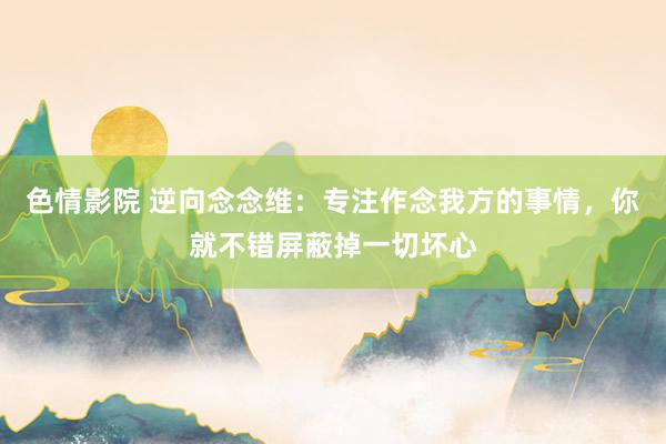 色情影院 逆向念念维：专注作念我方的事情，你就不错屏蔽掉一切坏心